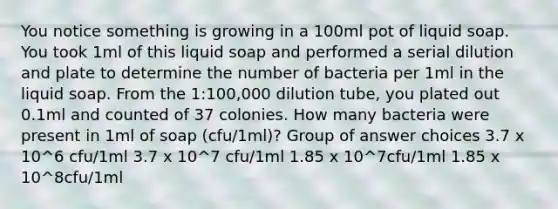 You notice something is growing in a 100ml pot of liquid soap. You took 1ml of this liquid soap and performed a serial dilution and plate to determine the number of bacteria per 1ml in the liquid soap. From the 1:100,000 dilution tube, you plated out 0.1ml and counted of 37 colonies. How many bacteria were present in 1ml of soap (cfu/1ml)? Group of answer choices 3.7 x 10^6 cfu/1ml 3.7 x 10^7 cfu/1ml 1.85 x 10^7cfu/1ml 1.85 x 10^8cfu/1ml