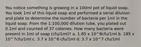 You notice something is growing in a 100ml pot of liquid soap. You took 1ml of this liquid soap and performed a serial dilution and plate to determine the number of bacteria per 1ml in the liquid soap. From the 1:100,000 dilution tube, you plated out 0.1ml and counted of 37 colonies. How many bacteria were present in 1ml of soap (cfu/1ml)? a. 1.85 x 10^8cfu/1ml b. 185 x 10^7cfu/1ml c. 3.7 x 10^6 cfu/1ml d. 3.7 x 10^7 cfu/1ml