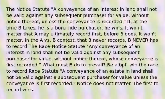 The Notice Statute "A conveyance of an interest in land shall not be valid against any subsequent purchaser for value, without notice thereof, unless the conveyance is recorded." If, at the time B takes, he is a bona fide purchaser, he wins. It won't matter that A may ultimately record first, before B does. It won't matter, in the A vs. B contest, that B never records. B NEVER has to record The Race-Notice Statute "Any conveyance of an interest in land shall not be valid against any subsequent purchaser for value, without notice thereof, whose conveyance is first recorded." What must B do to prevail? Be a bpf, win the race to record Race Statute "A conveyance of an estate in land shall not be valid against a subsequent purchaser for value unless the conveyance is first recorded." Notice does not matter. The first to record wins.