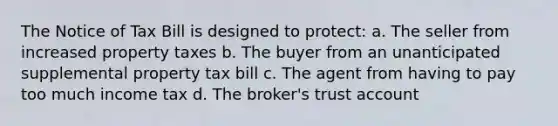 The Notice of Tax Bill is designed to protect: a. The seller from increased property taxes b. The buyer from an unanticipated supplemental property tax bill c. The agent from having to pay too much income tax d. The broker's trust account