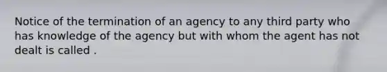 Notice of the termination of an agency to any third party who has knowledge of the agency but with whom the agent has not dealt is called .