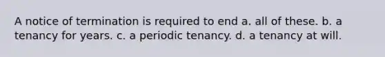 A notice of termination is required to end a. all of these. b. a tenancy for years. c. a periodic tenancy. d. a tenancy at will.