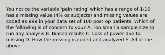 You notice the variable 'pain rating' which has a range of 1-10 has a missing value (4% os subjects) and missing values are coded as 999 in your data set of 100 post-op patients. Which of the following is of concern to you? A. Too small a sample size to run any analysis B. Biased results C. Loss of power due to missing D. How the missing is coded and analyzed E. All of the above