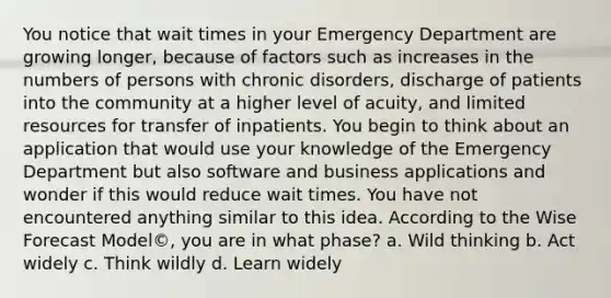 You notice that wait times in your Emergency Department are growing longer, because of factors such as increases in the numbers of persons with chronic disorders, discharge of patients into the community at a higher level of acuity, and limited resources for transfer of inpatients. You begin to think about an application that would use your knowledge of the Emergency Department but also software and business applications and wonder if this would reduce wait times. You have not encountered anything similar to this idea. According to the Wise Forecast Model©, you are in what phase? a. Wild thinking b. Act widely c. Think wildly d. Learn widely