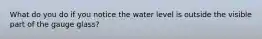 What do you do if you notice the water level is outside the visible part of the gauge glass?