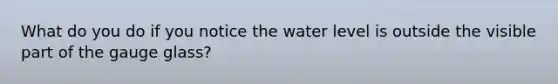 What do you do if you notice the water level is outside the visible part of the gauge glass?