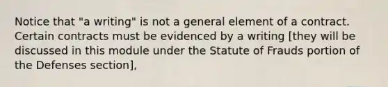 Notice that "a writing" is not a general element of a contract. Certain contracts must be evidenced by a writing [they will be discussed in this module under the Statute of Frauds portion of the Defenses section],