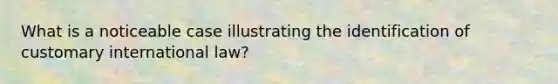 What is a noticeable case illustrating the identification of customary international law?