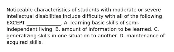 Noticeable characteristics of students with moderate or severe intellectual disabilities include difficulty with all of the following EXCEPT ______________. A. learning basic skills of semi-independent living. B. amount of information to be learned. C. generalizing skills in one situation to another. D. maintenance of acquired skills.