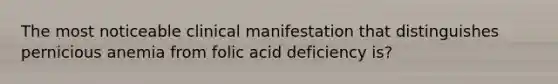 The most noticeable clinical manifestation that distinguishes pernicious anemia from folic acid deficiency is?