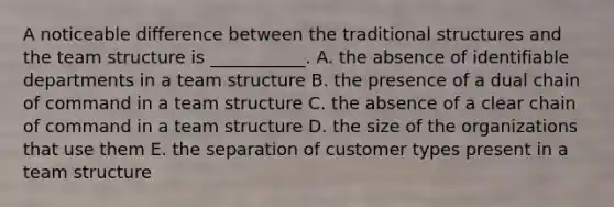 A noticeable difference between the traditional structures and the team structure is​ ___________. A. the absence of identifiable departments in a team structure B. the presence of a dual chain of command in a team structure C. the absence of a clear chain of command in a team structure D. the size of the organizations that use them E. the separation of customer types present in a team structure