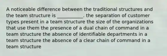 A noticeable difference between the traditional structures and the team structure is​ ___________. the separation of customer types present in a team structure the size of the organizations that use them the presence of a dual chain of command in a team structure the absence of identifiable departments in a team structure the absence of a clear chain of command in a team structure