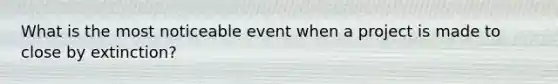 What is the most noticeable event when a project is made to close by extinction?