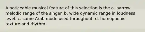 A noticeable musical feature of this selection is the a. narrow melodic range of the singer. b. wide dynamic range in loudness level. c. same Arab mode used throughout. d. homophonic texture and rhythm.