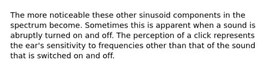 The more noticeable these other sinusoid components in the spectrum become. Sometimes this is apparent when a sound is abruptly turned on and off. The perception of a click represents the ear's sensitivity to frequencies other than that of the sound that is switched on and off.