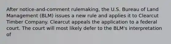 After notice-and-comment rulemaking, the U.S. Bureau of Land Management (BLM) issues a new rule and applies it to Clearcut Timber Company. Clearcut appeals the application to a federal court. The court will most likely defer to the BLM's interpretation of