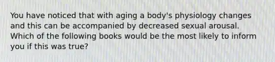 You have noticed that with aging a body's physiology changes and this can be accompanied by decreased sexual arousal. Which of the following books would be the most likely to inform you if this was true?