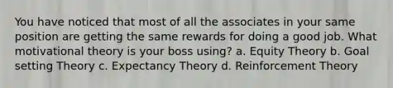 You have noticed that most of all the associates in your same position are getting the same rewards for doing a good job. What motivational theory is your boss using? a. Equity Theory b. Goal setting Theory c. Expectancy Theory d. Reinforcement Theory