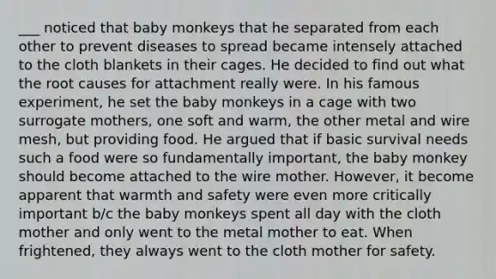 ___ noticed that baby monkeys that he separated from each other to prevent diseases to spread became intensely attached to the cloth blankets in their cages. He decided to find out what the root causes for attachment really were. In his famous experiment, he set the baby monkeys in a cage with two surrogate mothers, one soft and warm, the other metal and wire mesh, but providing food. He argued that if basic survival needs such a food were so fundamentally important, the baby monkey should become attached to the wire mother. However, it become apparent that warmth and safety were even more critically important b/c the baby monkeys spent all day with the cloth mother and only went to the metal mother to eat. When frightened, they always went to the cloth mother for safety.