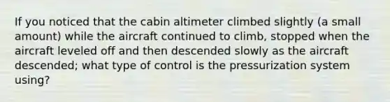 If you noticed that the cabin altimeter climbed slightly (a small amount) while the aircraft continued to climb, stopped when the aircraft leveled off and then descended slowly as the aircraft descended; what type of control is the pressurization system using?