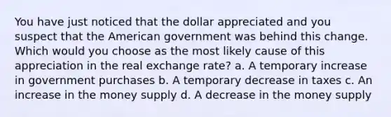 You have just noticed that the dollar appreciated and you suspect that the American government was behind this change. Which would you choose as the most likely cause of this appreciation in the real exchange rate? a. A temporary increase in government purchases b. A temporary decrease in taxes c. An increase in the money supply d. A decrease in the money supply