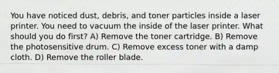 You have noticed dust, debris, and toner particles inside a laser printer. You need to vacuum the inside of the laser printer. What should you do first? A) Remove the toner cartridge. B) Remove the photosensitive drum. C) Remove excess toner with a damp cloth. D) Remove the roller blade.