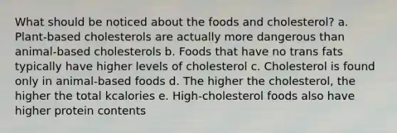 What should be noticed about the foods and cholesterol? a. Plant-based cholesterols are actually more dangerous than animal-based cholesterols b. Foods that have no trans fats typically have higher levels of cholesterol c. Cholesterol is found only in animal-based foods d. The higher the cholesterol, the higher the total kcalories e. High-cholesterol foods also have higher protein contents