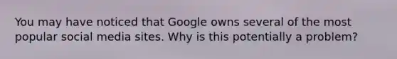 You may have noticed that Google owns several of the most popular social media sites. Why is this potentially a problem?