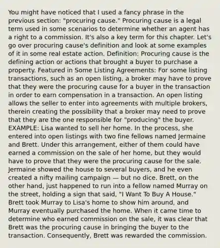 You might have noticed that I used a fancy phrase in the previous section: "procuring cause." Procuring cause is a legal term used in some scenarios to determine whether an agent has a right to a commission. It's also a key term for this chapter. Let's go over procuring cause's definition and look at some examples of it in some real estate action. Definition: Procuring cause is the defining action or actions that brought a buyer to purchase a property. Featured in Some Listing Agreements: For some listing transactions, such as an open listing, a broker may have to prove that they were the procuring cause for a buyer in the transaction in order to earn compensation in a transaction. An open listing allows the seller to enter into agreements with multiple brokers, therein creating the possibility that a broker may need to prove that they are the one responsible for "producing" the buyer. EXAMPLE: Lisa wanted to sell her home. In the process, she entered into open listings with two fine fellows named Jermaine and Brett. Under this arrangement, either of them could have earned a commission on the sale of her home, but they would have to prove that they were the procuring cause for the sale. Jermaine showed the house to several buyers, and he even created a nifty mailing campaign — but no dice. Brett, on the other hand, just happened to run into a fellow named Murray on the street, holding a sign that said, "I Want To Buy A House." Brett took Murray to Lisa's home to show him around, and Murray eventually purchased the home. When it came time to determine who earned commission on the sale, it was clear that Brett was the procuring cause in bringing the buyer to the transaction. Consequently, Brett was rewarded the commission.