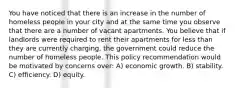 You have noticed that there is an increase in the number of homeless people in your city and at the same time you observe that there are a number of vacant apartments. You believe that if landlords were required to rent their apartments for less than they are currently charging, the government could reduce the number of homeless people. This policy recommendation would be motivated by concerns over: A) economic growth. B) stability. C) efficiency. D) equity.