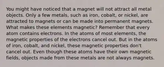 You might have noticed that a magnet will not attract all metal objects. Only a few metals, such as iron, cobalt, or nickel, are attracted to magnets or can be made into permanent magnets. What makes these elements magnetic? Remember that every atom contains electrons. In the atoms of most elements, the magnetic properties of the electrons cancel out. But in the atoms of iron, cobalt, and nickel, these magnetic properties don't cancel out. Even though these atoms have their own <a href='https://www.questionai.com/knowledge/kqorUT4tK2-magnetic-fields' class='anchor-knowledge'>magnetic fields</a>, objects made from these metals are not always magnets.