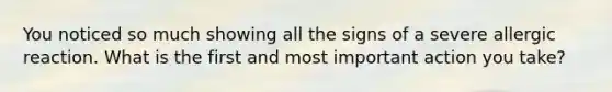 You noticed so much showing all the signs of a severe allergic reaction. What is the first and most important action you take?