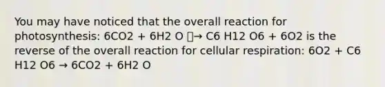 You may have noticed that the overall reaction for photosynthesis: 6CO2 + 6H2 O ⎯→ C6 H12 O6 + 6O2 is the reverse of the overall reaction for <a href='https://www.questionai.com/knowledge/k1IqNYBAJw-cellular-respiration' class='anchor-knowledge'>cellular respiration</a>: 6O2 + C6 H12 O6 → 6CO2 + 6H2 O