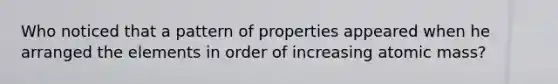 Who noticed that a pattern of properties appeared when he arranged the elements in order of increasing atomic mass?