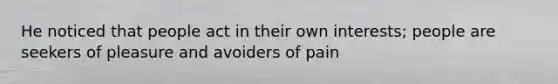 He noticed that people act in their own interests; people are seekers of pleasure and avoiders of pain