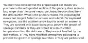 You may have noticed that the prepackaged deli meats you purchase in the refrigerated section of the grocery store seem to last longer than the same meats purchased freshly sliced from the deli counter. What is the primary reason the prepackaged meats last longer? Select an answer and submit. For keyboard navigation, use the up/down arrow keys to select an answer. a They are sprayed with bacteriophage to prevent the growth of spoilage microbes. b They are stored at a much colder temperature than the deli case. c They are not handled by the deli workers. d They have modified atmosphere packaging to prevent the growth of spoilage microbes. e They are pasteurized.