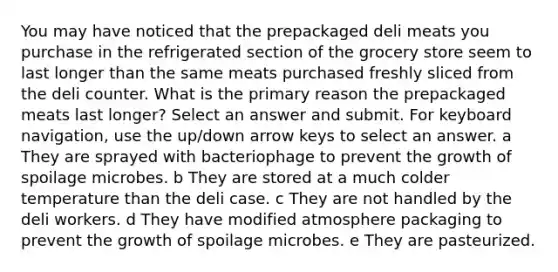 You may have noticed that the prepackaged deli meats you purchase in the refrigerated section of the grocery store seem to last longer than the same meats purchased freshly sliced from the deli counter. What is the primary reason the prepackaged meats last longer? Select an answer and submit. For keyboard navigation, use the up/down arrow keys to select an answer. a They are sprayed with bacteriophage to prevent the growth of spoilage microbes. b They are stored at a much colder temperature than the deli case. c They are not handled by the deli workers. d They have modified atmosphere packaging to prevent the growth of spoilage microbes. e They are pasteurized.