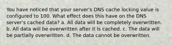 You have noticed that your server's DNS cache locking value is configured to 100. What effect does this have on the DNS server's cached data? a. All data will be completely overwritten. b. All data will be overwritten after it is cached. c. The data will be partially overwritten. d. The data cannot be overwritten.