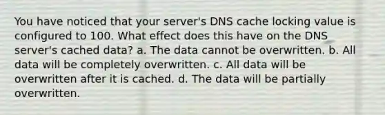 You have noticed that your server's DNS cache locking value is configured to 100. What effect does this have on the DNS server's cached data? a. The data cannot be overwritten. b. All data will be completely overwritten. c. All data will be overwritten after it is cached. d. The data will be partially overwritten.