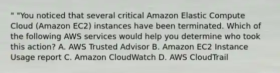 " "You noticed that several critical Amazon Elastic Compute Cloud (Amazon EC2) instances have been terminated. Which of the following AWS services would help you determine who took this action? A. AWS Trusted Advisor B. Amazon EC2 Instance Usage report C. Amazon CloudWatch D. AWS CloudTrail