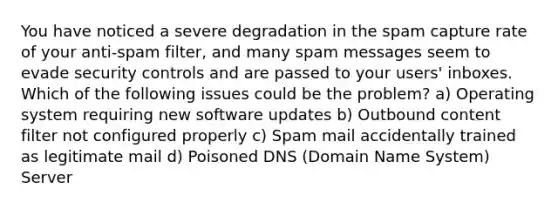 You have noticed a severe degradation in the spam capture rate of your anti-spam filter, and many spam messages seem to evade security controls and are passed to your users' inboxes. Which of the following issues could be the problem? a) Operating system requiring new software updates b) Outbound content filter not configured properly c) Spam mail accidentally trained as legitimate mail d) Poisoned DNS (Domain Name System) Server