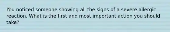 You noticed someone showing all the signs of a severe allergic reaction. What is the first and most important action you should take?