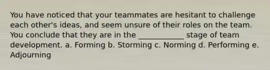 You have noticed that your teammates are hesitant to challenge each other's ideas, and seem unsure of their roles on the team. You conclude that they are in the ____________ stage of team development. a. Forming b. Storming c. Norming d. Performing e. Adjourning