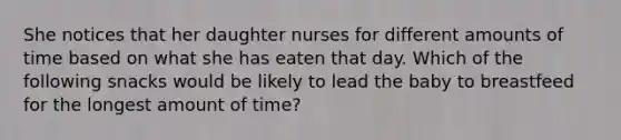 She notices that her daughter nurses for different amounts of time based on what she has eaten that day. Which of the following snacks would be likely to lead the baby to breastfeed for the longest amount of time?