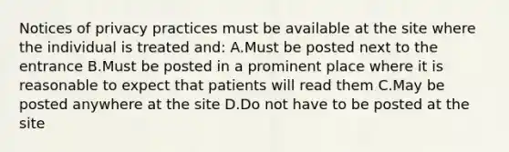 Notices of privacy practices must be available at the site where the individual is treated and: A.Must be posted next to the entrance B.Must be posted in a prominent place where it is reasonable to expect that patients will read them C.May be posted anywhere at the site D.Do not have to be posted at the site