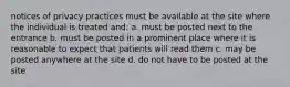 notices of privacy practices must be available at the site where the individual is treated and: a. must be posted next to the entrance b. must be posted in a prominent place where it is reasonable to expect that patients will read them c. may be posted anywhere at the site d. do not have to be posted at the site