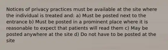 Notices of privacy practices must be available at the site where the individual is treated and: a) Must be posted next to the entrance b) Must be posted in a prominent place where it is reasonable to expect that patients will read them c) May be posted anywhere at the site d) Do not have to be posted at the site