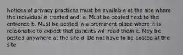 Notices of privacy practices must be available at the site where the individual is treated and: a. Must be posted next to the entrance b. Must be posted in a prominent place where it is reasonable to expect that patients will read them c. May be posted anywhere at the site d. Do not have to be posted at the site