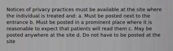 Notices of privacy practices must be available at the site where the individual is treated and: a. Must be posted next to the entrance b. Must be posted in a prominent place where it is reasonable to expect that patients will read them c. May be posted anywhere at the site d. Do not have to be posted at the site