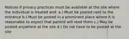 Notices if privacy practices must be available at the site where the individual is treated and: a.) Must be posted next to the entrance b.) Must be posted in a prominent place where it is reasonable to expect that patient will read them c.) May be posted anywhere at the site d.) Do not have to be posted at the site